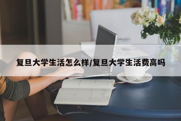 复旦大学生活怎么样/复旦大学生活费高吗