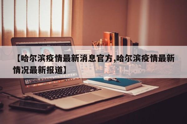 【哈尔滨疫情最新消息官方,哈尔滨疫情最新情况最新报道】