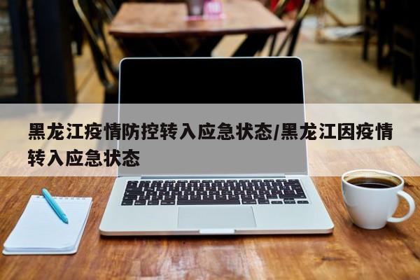黑龙江疫情防控转入应急状态/黑龙江因疫情转入应急状态