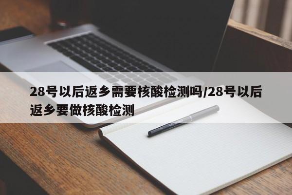 28号以后返乡需要核酸检测吗/28号以后返乡要做核酸检测