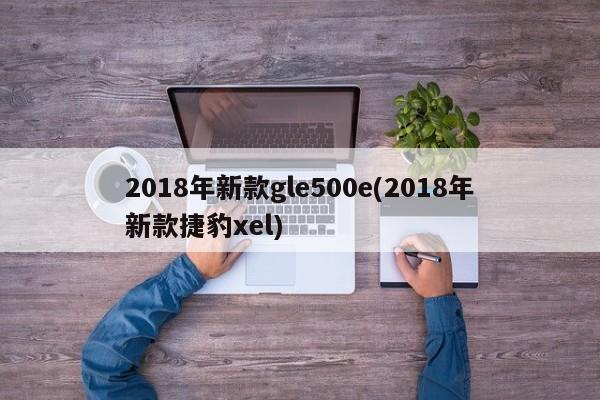 2018年新款gle500e(2018年新款捷豹xel)