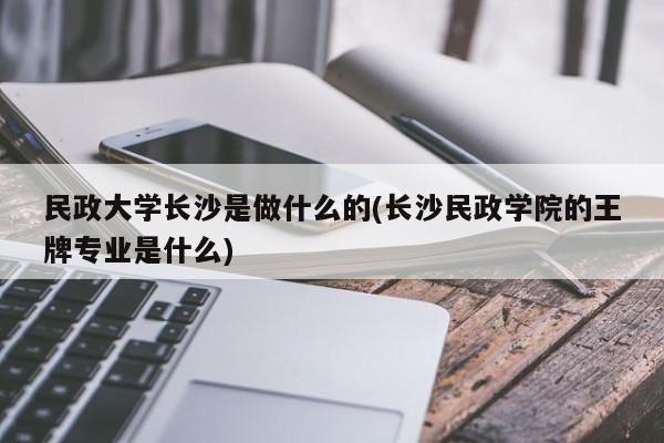民政大学长沙是做什么的(长沙民政学院的王牌专业是什么)