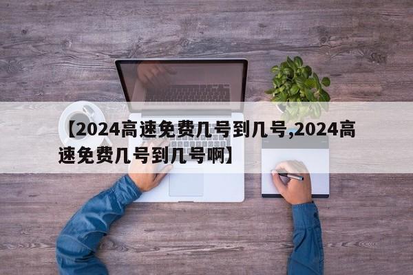 【2024高速免费几号到几号,2024高速免费几号到几号啊】