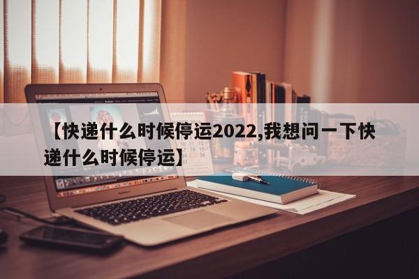 【快递什么时候停运2022,我想问一下快递什么时候停运】