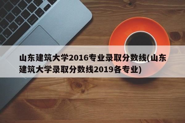 山东建筑大学2016专业录取分数线(山东建筑大学录取分数线2019各专业)