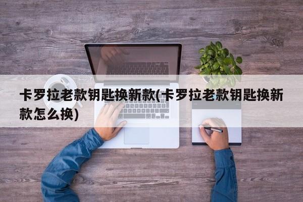 卡罗拉老款钥匙换新款(卡罗拉老款钥匙换新款怎么换)