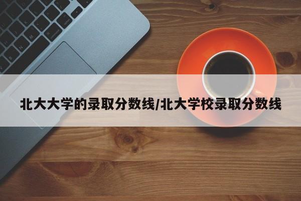 北大大学的录取分数线/北大学校录取分数线