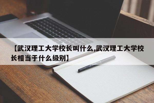 【武汉理工大学校长叫什么,武汉理工大学校长相当于什么级别】