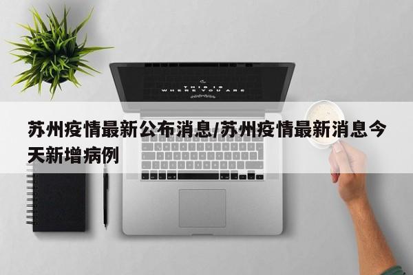 苏州疫情最新公布消息/苏州疫情最新消息今天新增病例