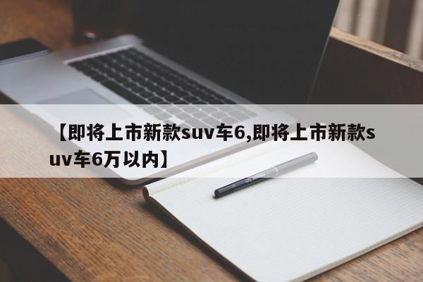 【即将上市新款suv车6,即将上市新款suv车6万以内】