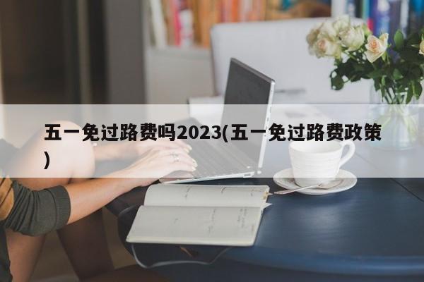 五一免过路费吗2023(五一免过路费政策)