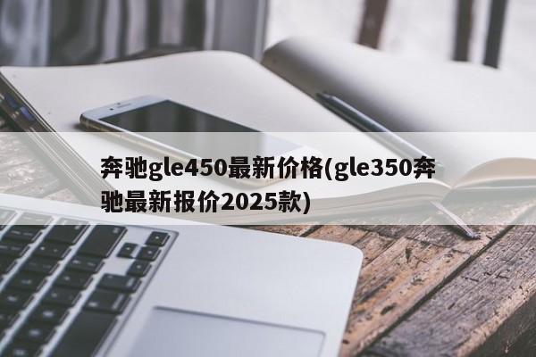 奔驰gle450最新价格(gle350奔驰最新报价2025款)