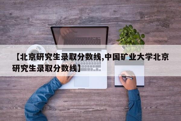 【北京研究生录取分数线,中国矿业大学北京研究生录取分数线】