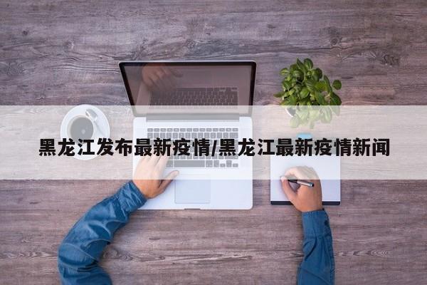 黑龙江发布最新疫情/黑龙江最新疫情新闻
