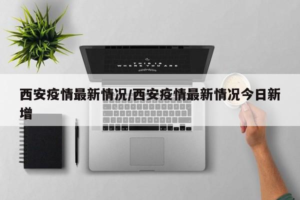 西安疫情最新情况/西安疫情最新情况今日新增
