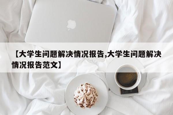 【大学生问题解决情况报告,大学生问题解决情况报告范文】
