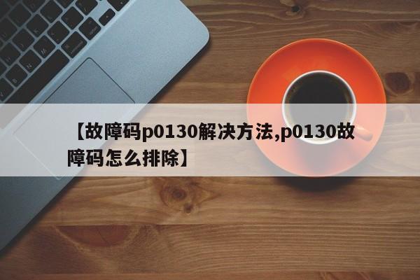 【故障码p0130解决方法,p0130故障码怎么排除】