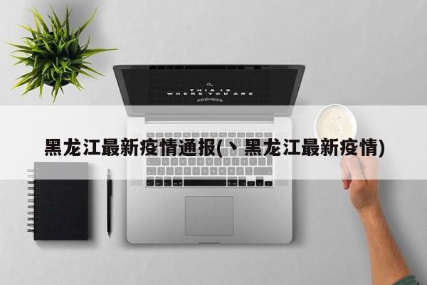 黑龙江最新疫情通报(丶黑龙江最新疫情)