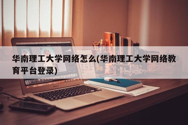 华南理工大学网络怎么(华南理工大学网络教育平台登录)