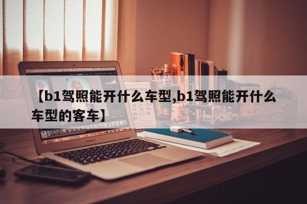 【b1驾照能开什么车型,b1驾照能开什么车型的客车】