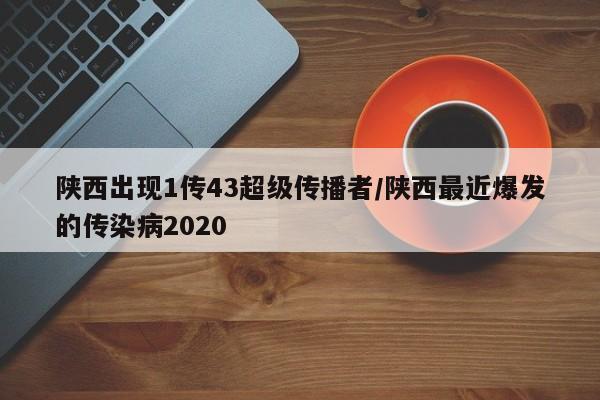 陕西出现1传43超级传播者/陕西最近爆发的传染病2020