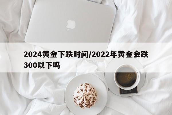 2024黄金下跌时间/2022年黄金会跌300以下吗