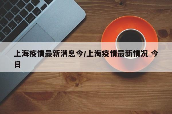 上海疫情最新消息今/上海疫情最新情况 今日
