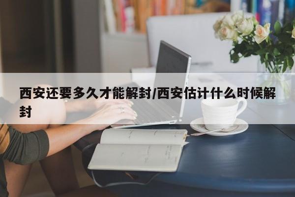 西安还要多久才能解封/西安估计什么时候解封