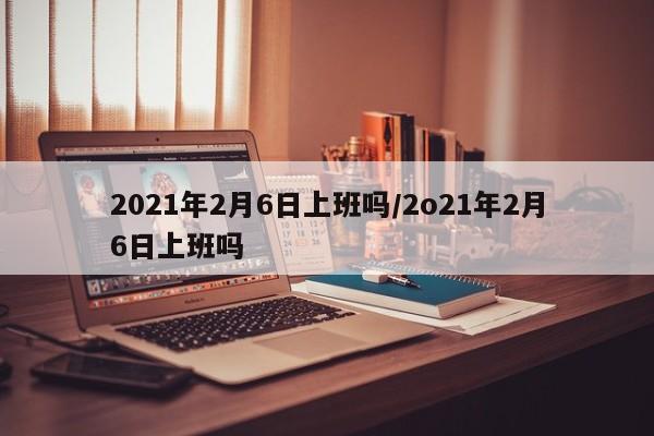 2021年2月6日上班吗/2o21年2月6日上班吗
