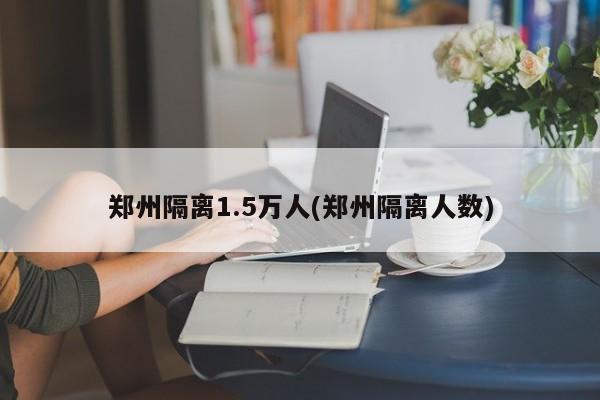 郑州隔离1.5万人(郑州隔离人数)