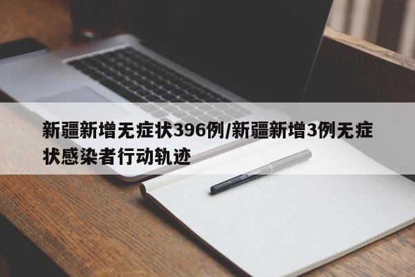 新疆新增无症状396例/新疆新增3例无症状感染者行动轨迹