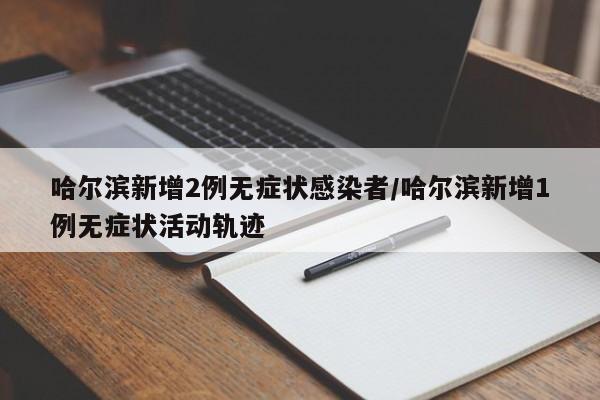 哈尔滨新增2例无症状感染者/哈尔滨新增1例无症状活动轨迹
