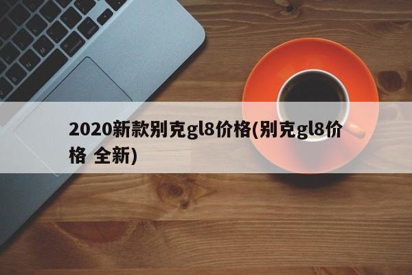 2020新款别克gl8价格(别克gl8价格 全新)