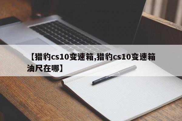 【猎豹cs10变速箱,猎豹cs10变速箱油尺在哪】