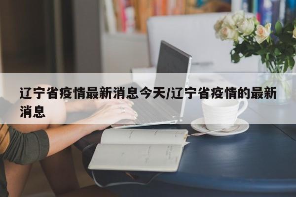 辽宁省疫情最新消息今天/辽宁省疫情的最新消息