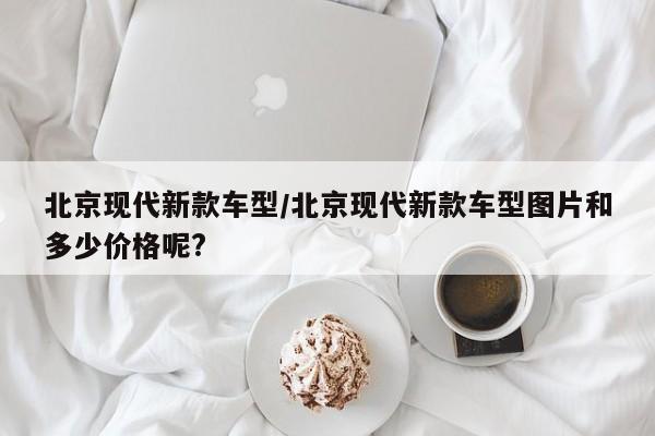 北京现代新款车型/北京现代新款车型图片和多少价格呢?
