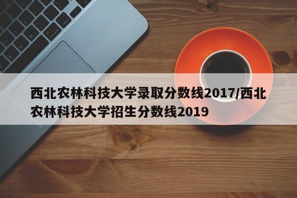西北农林科技大学录取分数线2017/西北农林科技大学招生分数线2019