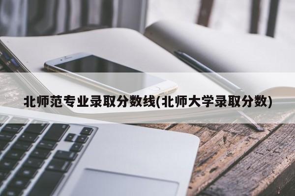 北师范专业录取分数线(北师大学录取分数)